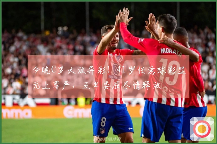 今晚C罗大放异彩！41岁任意球彰显无上尊严，五年委屈尽情释放