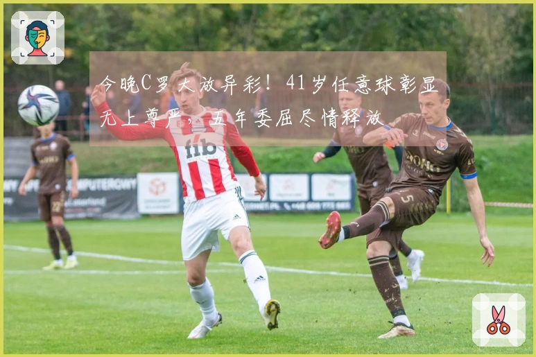 今晚C罗大放异彩！41岁任意球彰显无上尊严，五年委屈尽情释放