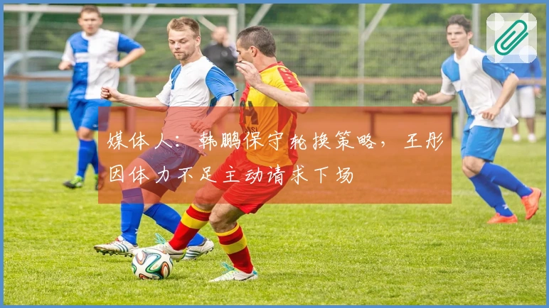 媒体人：韩鹏保守轮换策略，王彤因体力不足主动请求下场